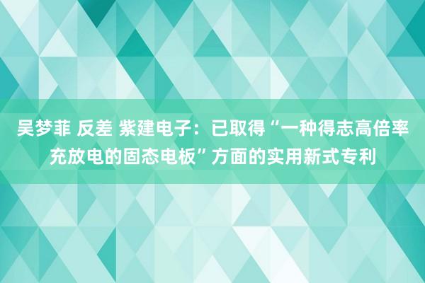 吴梦菲 反差 紫建电子：已取得“一种得志高倍率充放电的固态电板”方面的实用新式专利