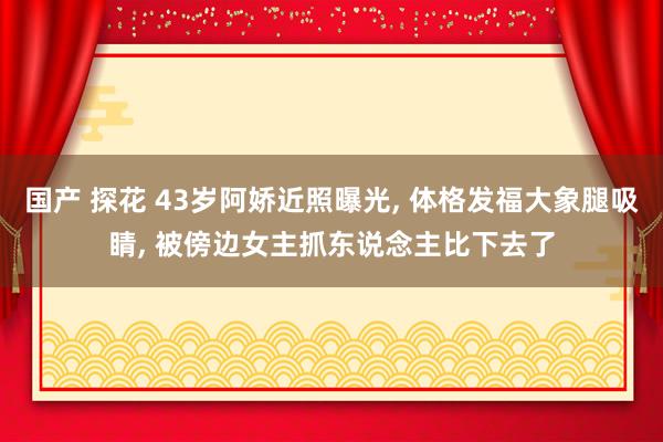 国产 探花 43岁阿娇近照曝光, 体格发福大象腿吸睛, 被傍边女主抓东说念主比下去了