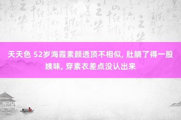 天天色 52岁海霞素颜透顶不相似, 肚腩了得一股姨味, 穿素衣差点没认出来