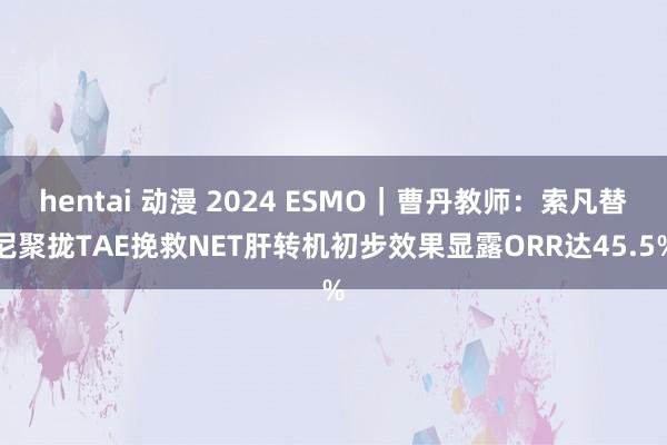 hentai 动漫 2024 ESMO｜曹丹教师：索凡替尼聚拢TAE挽救NET肝转机初步效果显露ORR达45.5%