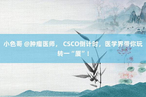 小色哥 @肿瘤医师， CSCO倒计时，医学界带你玩转一“厦”！