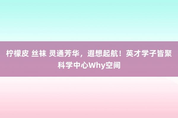 柠檬皮 丝袜 灵通芳华，遐想起航！英才学子皆聚科学中心Why空间