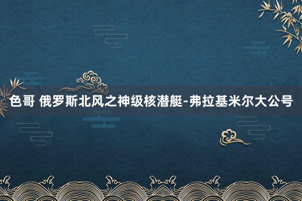 色哥 俄罗斯北风之神级核潜艇-弗拉基米尔大公号