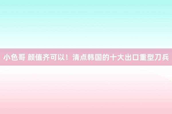 小色哥 颜值齐可以！清点韩国的十大出口重型刀兵