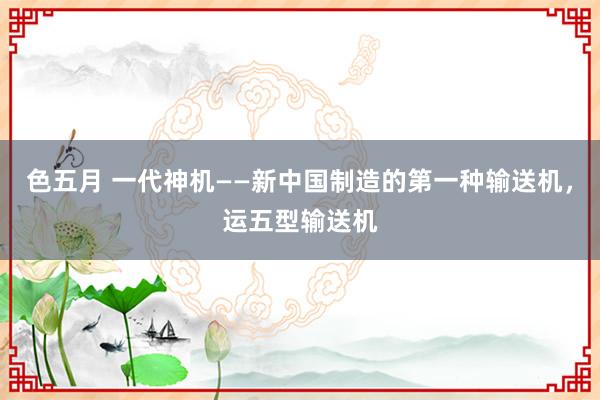 色五月 一代神机——新中国制造的第一种输送机，运五型输送机