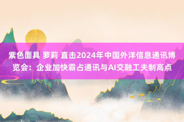 紫色面具 萝莉 直击2024年中国外洋信息通讯博览会：企业加快霸占通讯与AI交融工夫制高点