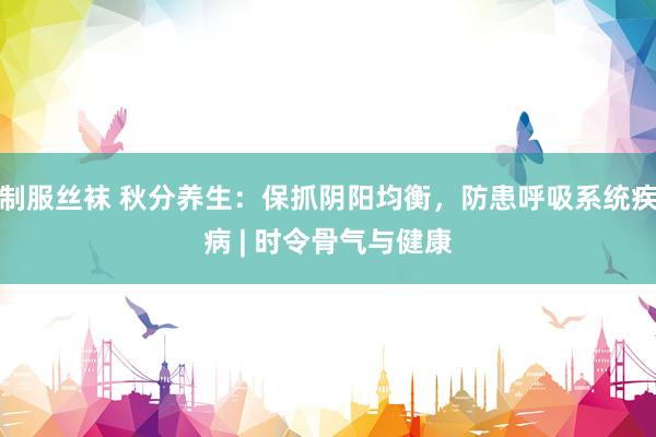 制服丝袜 秋分养生：保抓阴阳均衡，防患呼吸系统疾病 | 时令骨气与健康