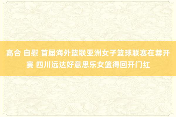 高合 自慰 首届海外篮联亚洲女子篮球联赛在蓉开赛 四川远达好意思乐女篮得回开门红