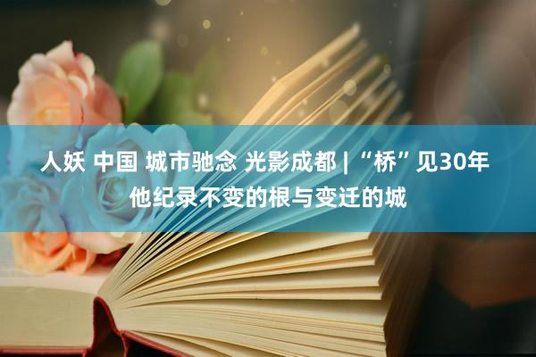 人妖 中国 城市驰念 光影成都 | “桥”见30年 他纪录不变的根与变迁的城