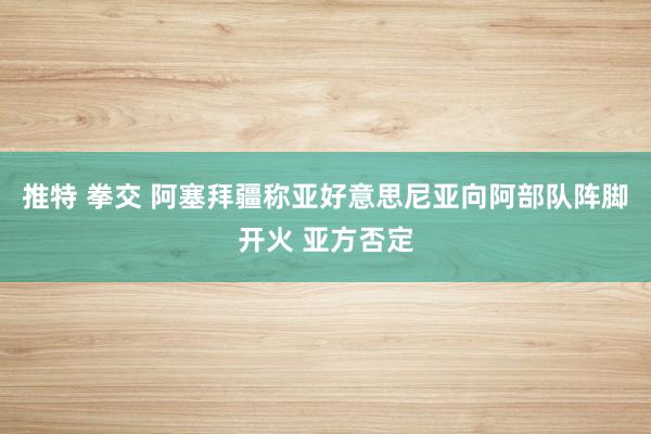 推特 拳交 阿塞拜疆称亚好意思尼亚向阿部队阵脚开火 亚方否定