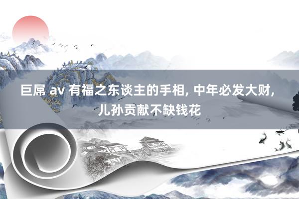 巨屌 av 有福之东谈主的手相， 中年必发大财， 儿孙贡献不缺钱花