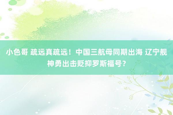 小色哥 疏远真疏远！中国三航母同期出海 辽宁舰神勇出击贬抑罗斯福号？