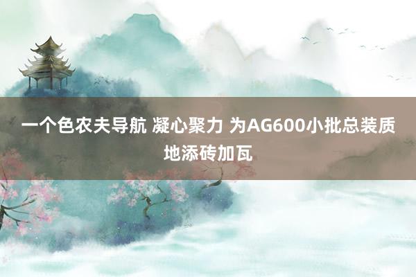 一个色农夫导航 凝心聚力 为AG600小批总装质地添砖加瓦