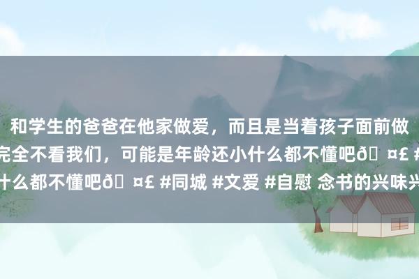 和学生的爸爸在他家做爱，而且是当着孩子面前做爱，太刺激了，孩子完全不看我们，可能是年龄还小什么都不懂吧🤣 #同城 #文爱 #自慰 念书的兴味兴味