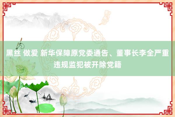 黑丝 做爱 新华保障原党委通告、董事长李全严重违规监犯被开除党籍