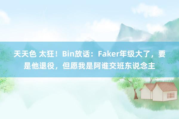 天天色 太狂！Bin放话：Faker年级大了，要是他退役，但愿我是阿谁交班东说念主