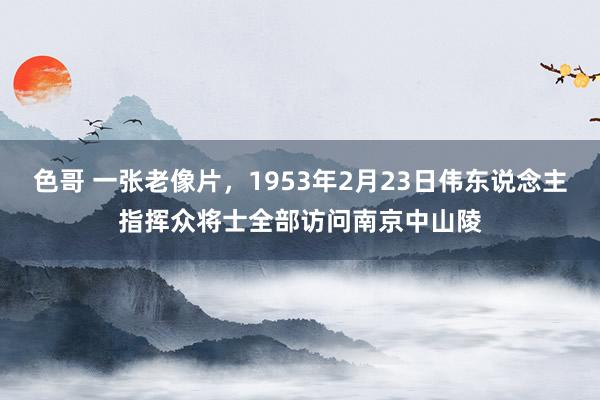 色哥 一张老像片，1953年2月23日伟东说念主指挥众将士全部访问南京中山陵