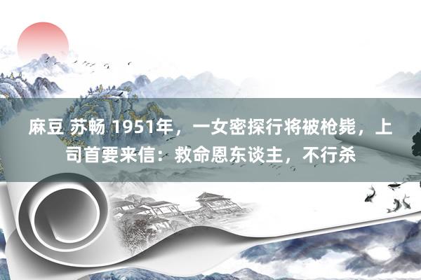 麻豆 苏畅 1951年，一女密探行将被枪毙，上司首要来信：救命恩东谈主，不行杀