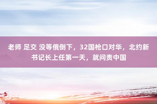 老师 足交 没等俄倒下，32国枪口对华，北约新书记长上任第一天，就问责中国