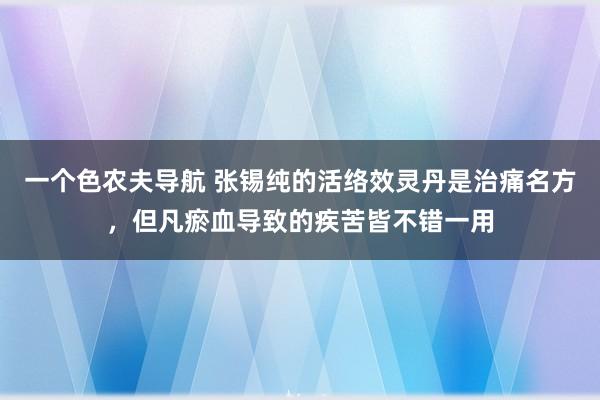 一个色农夫导航 张锡纯的活络效灵丹是治痛名方，但凡瘀血导致的疾苦皆不错一用