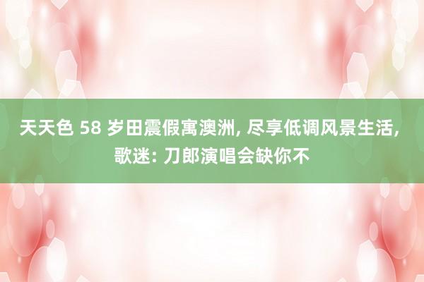 天天色 58 岁田震假寓澳洲, 尽享低调风景生活, 歌迷: 刀郎演唱会缺你不