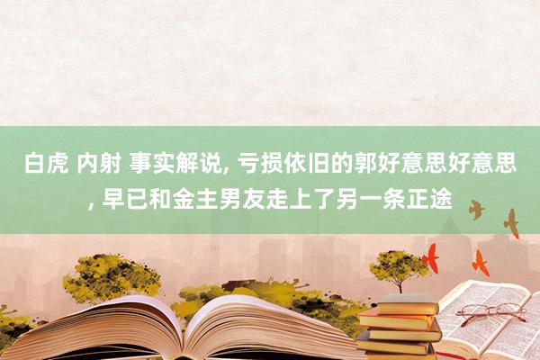 白虎 内射 事实解说, 亏损依旧的郭好意思好意思, 早已和金主男友走上了另一条正途