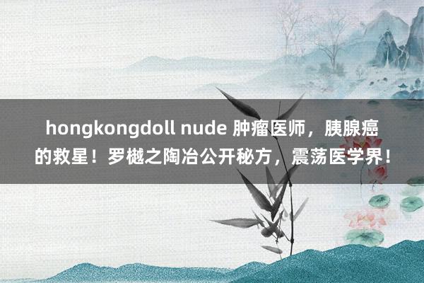 hongkongdoll nude 肿瘤医师，胰腺癌的救星！罗樾之陶冶公开秘方，震荡医学界！