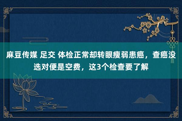 麻豆传媒 足交 体检正常却转眼瘦弱患癌，查癌没选对便是空费，这3个检查要了解