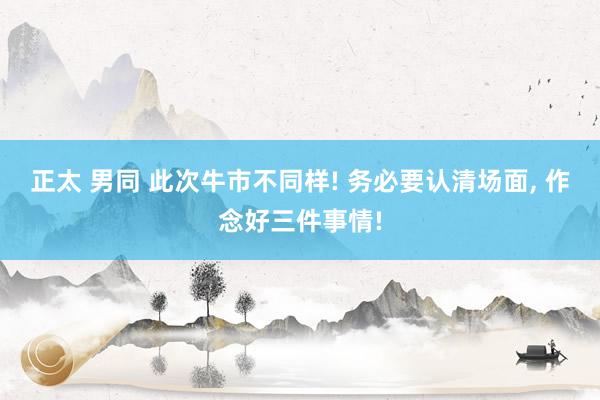 正太 男同 此次牛市不同样! 务必要认清场面, 作念好三件事情!