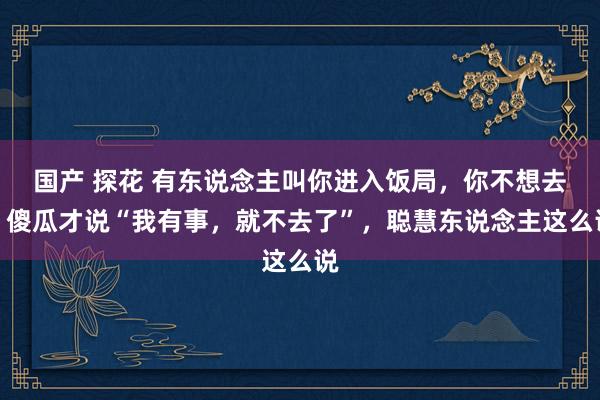 国产 探花 有东说念主叫你进入饭局，你不想去，傻瓜才说“我有事，就不去了”，聪慧东说念主这么说