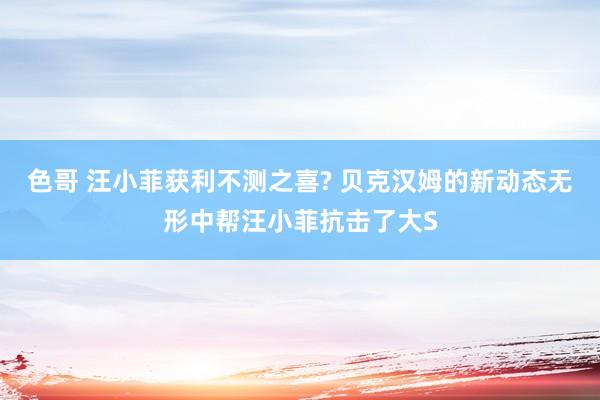 色哥 汪小菲获利不测之喜? 贝克汉姆的新动态无形中帮汪小菲抗击了大S