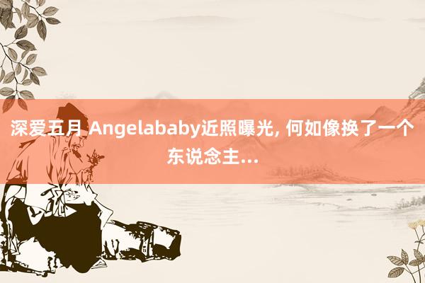 深爱五月 Angelababy近照曝光, 何如像换了一个东说念主...