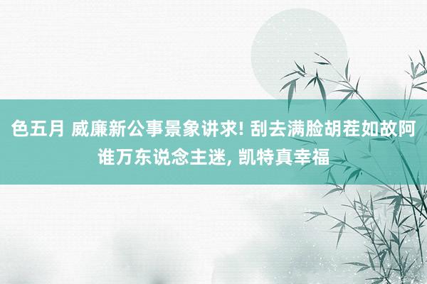 色五月 威廉新公事景象讲求! 刮去满脸胡茬如故阿谁万东说念主迷, 凯特真幸福