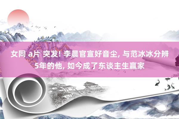 女同 a片 突发! 李晨官宣好音尘, 与范冰冰分辨5年的他, 如今成了东谈主生赢家