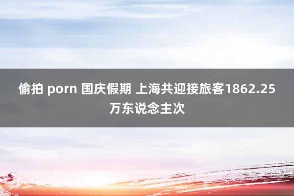 偷拍 porn 国庆假期 上海共迎接旅客1862.25万东说念主次