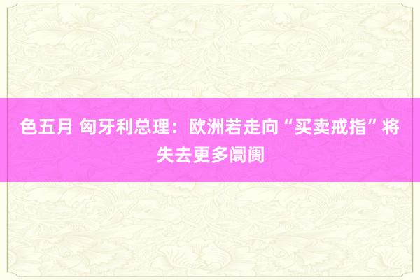 色五月 匈牙利总理：欧洲若走向“买卖戒指”将失去更多阛阓