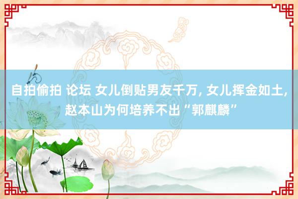 自拍偷拍 论坛 女儿倒贴男友千万, 女儿挥金如土, 赵本山为何培养不出“郭麒麟”