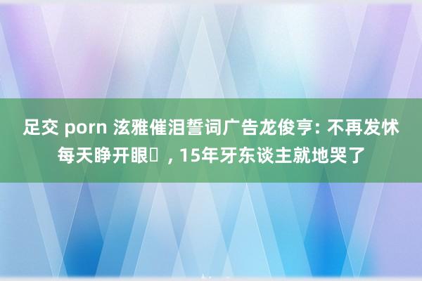 足交 porn 泫雅催泪誓词广告龙俊亨: 不再发怵每天睁开眼⋯, 15年牙东谈主就地哭了