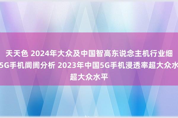 天天色 2024年大众及中国智高东说念主机行业细分5G手机阛阓分析 2023年中国5G手机浸透率超大众水平