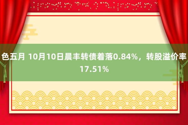 色五月 10月10日晨丰转债着落0.84%，转股溢价率17.51%