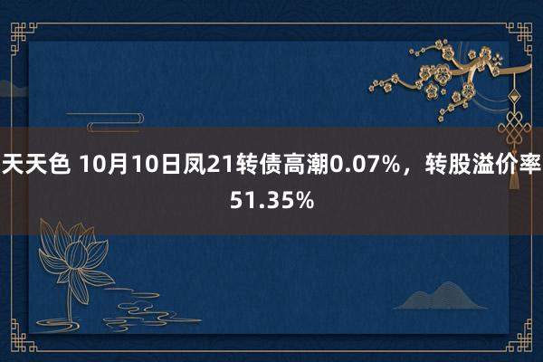 天天色 10月10日凤21转债高潮0.07%，转股溢价率51.35%