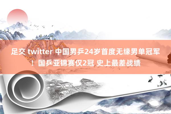 足交 twitter 中国男乒24岁首度无缘男单冠军！国乒亚锦赛仅2冠 史上最差战绩