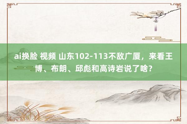 ai换脸 视频 山东102-113不敌广厦，来看王博、布朗、邱彪和高诗岩说了啥？