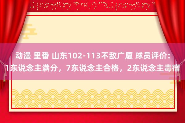 动漫 里番 山东102-113不敌广厦 球员评价：1东说念主满分，7东说念主合格，2东说念主毒瘤