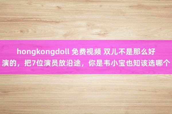 hongkongdoll 免费视频 双儿不是那么好演的，把7位演员放沿途，你是韦小宝也知该选哪个