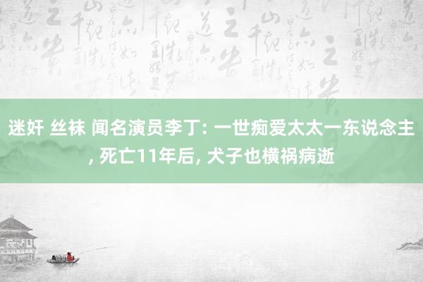 迷奸 丝袜 闻名演员李丁: 一世痴爱太太一东说念主, 死亡11年后, 犬子也横祸病逝