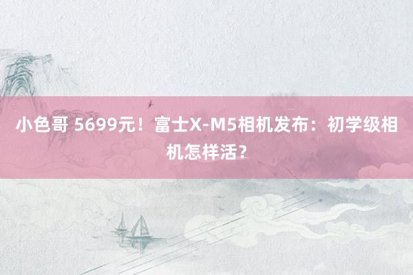 小色哥 5699元！富士X-M5相机发布：初学级相机怎样活？