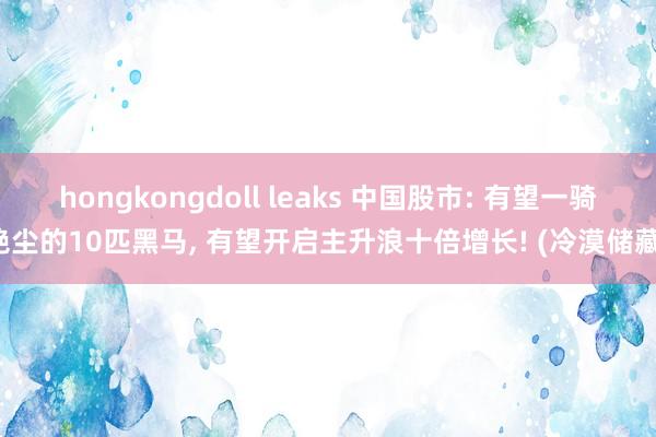 hongkongdoll leaks 中国股市: 有望一骑绝尘的10匹黑马, 有望开启主升浪十倍增长! (冷漠储藏)