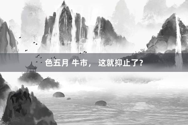 色五月 牛市， 这就抑止了？