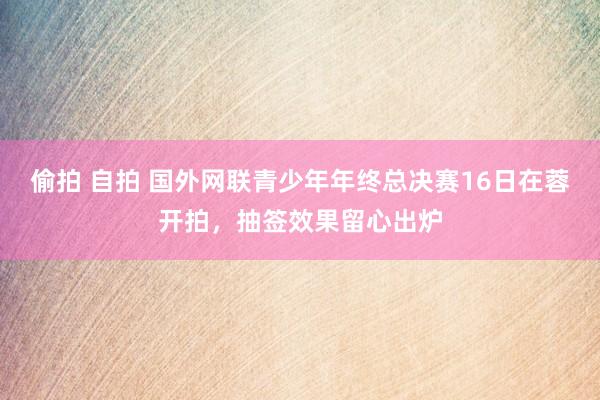 偷拍 自拍 国外网联青少年年终总决赛16日在蓉开拍，抽签效果留心出炉